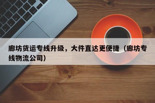 廊坊貨運專線升級，大件直達(dá)更便捷（廊坊專線物流公司）